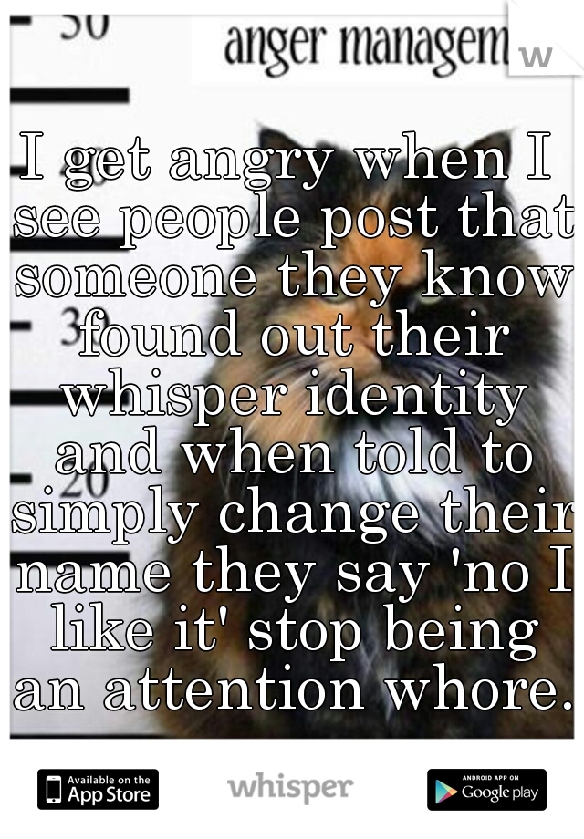 I get angry when I see people post that someone they know found out their whisper identity and when told to simply change their name they say 'no I like it' stop being an attention whore. 