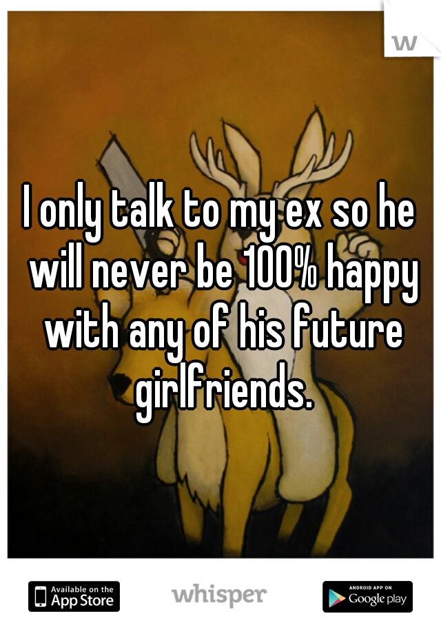 I only talk to my ex so he will never be 100% happy with any of his future girlfriends.