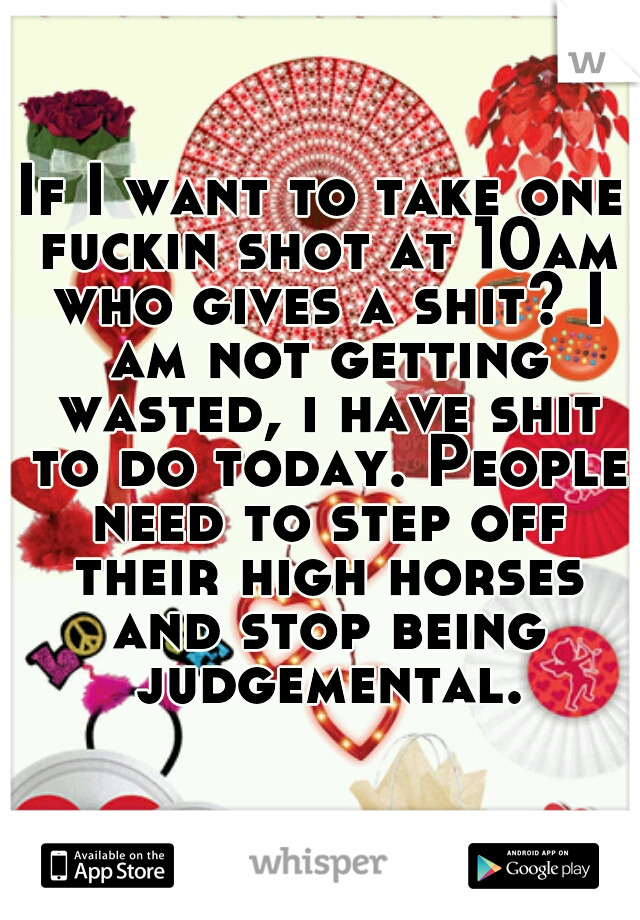 If I want to take one fuckin shot at 10am who gives a shit? I am not getting wasted, i have shit to do today. People need to step off their high horses and stop being judgemental.