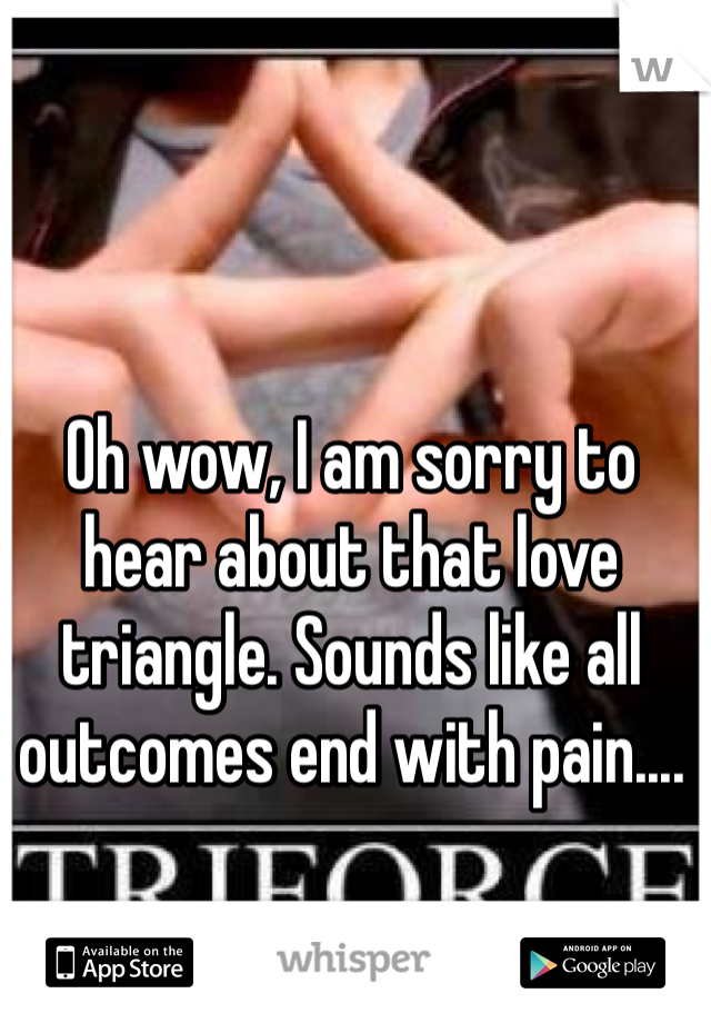 Oh wow, I am sorry to hear about that love triangle. Sounds like all outcomes end with pain....