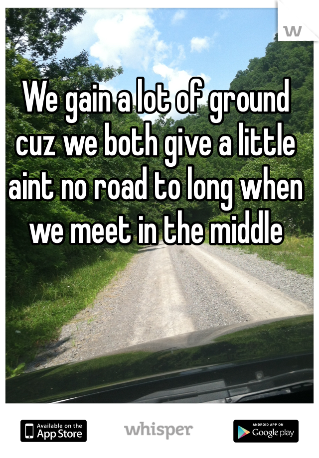 We gain a lot of ground cuz we both give a little
aint no road to long when we meet in the middle
