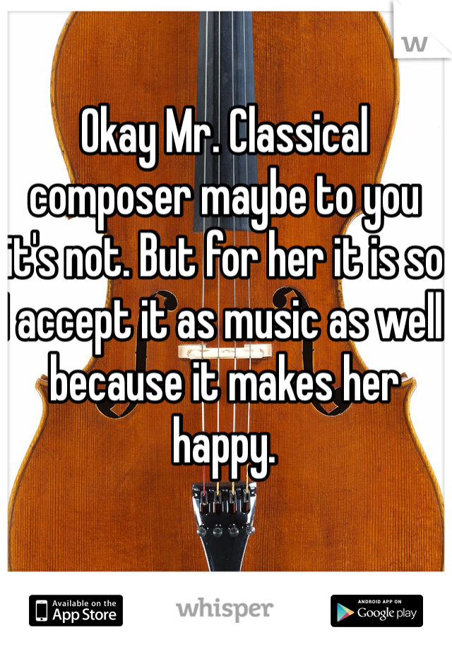 Okay Mr. Classical composer maybe to you it's not. But for her it is so I accept it as music as well because it makes her happy. 