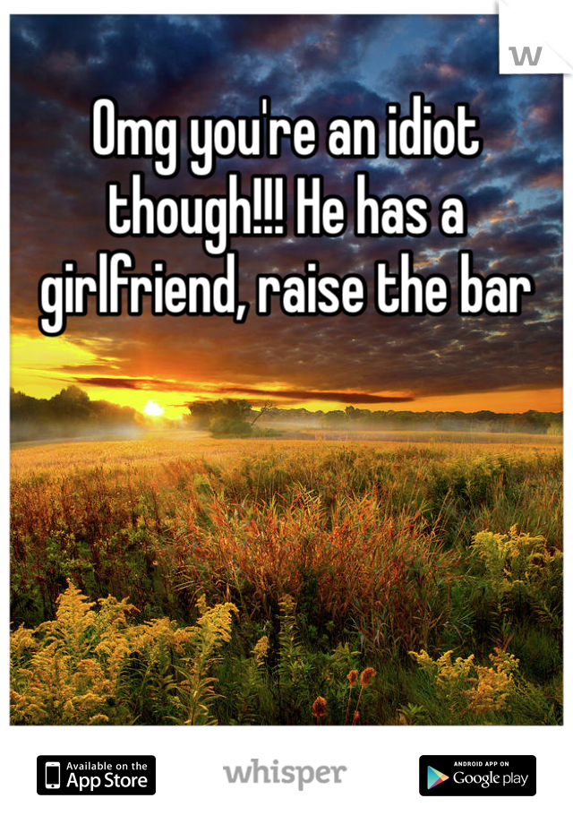 Omg you're an idiot though!!! He has a girlfriend, raise the bar 