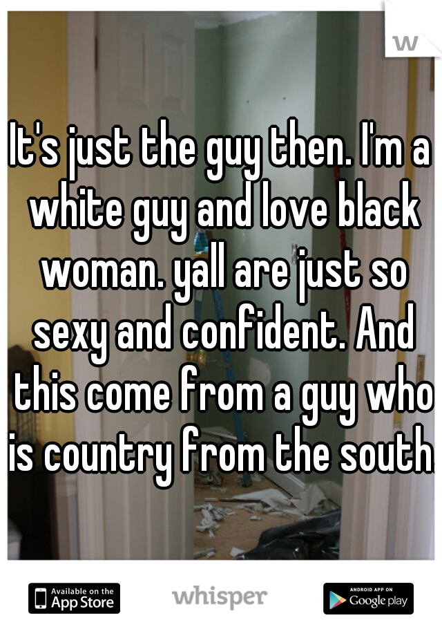It's just the guy then. I'm a white guy and love black woman. yall are just so sexy and confident. And this come from a guy who is country from the south. 