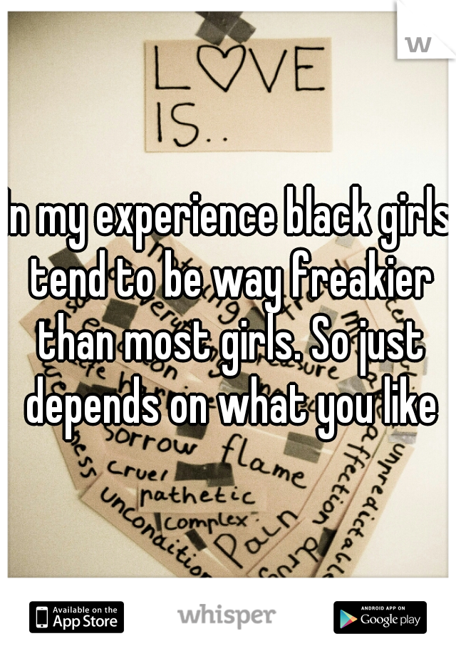 In my experience black girls tend to be way freakier than most girls. So just depends on what you like