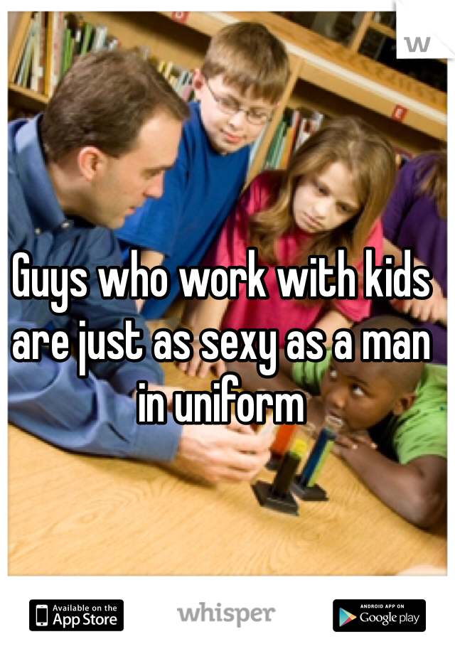 Guys who work with kids are just as sexy as a man in uniform 