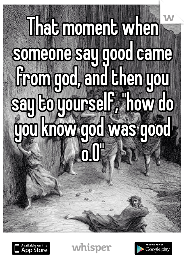 That moment when someone say good came from god, and then you say to yourself, "how do you know god was good o.O"