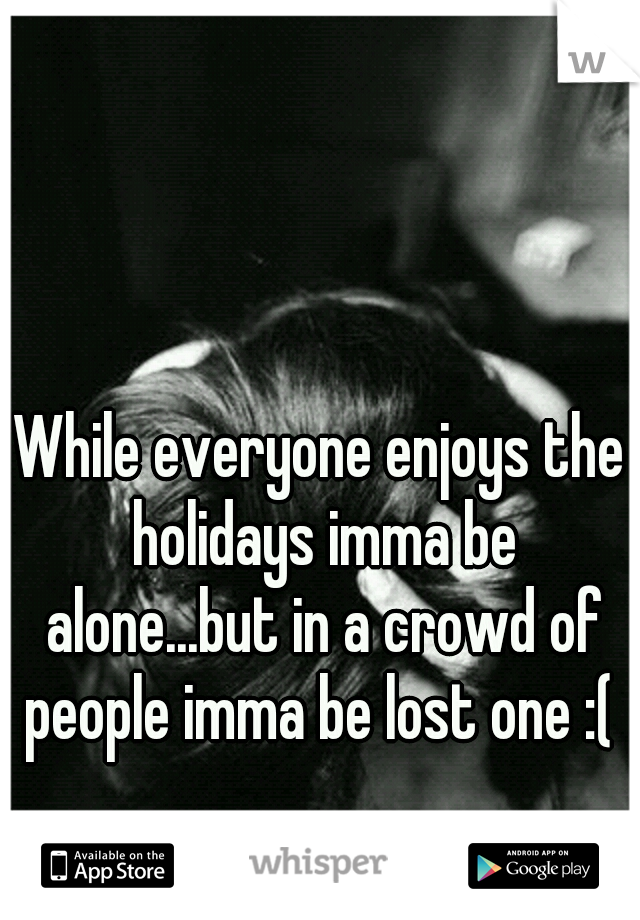 While everyone enjoys the holidays imma be alone...but in a crowd of people imma be lost one :( 