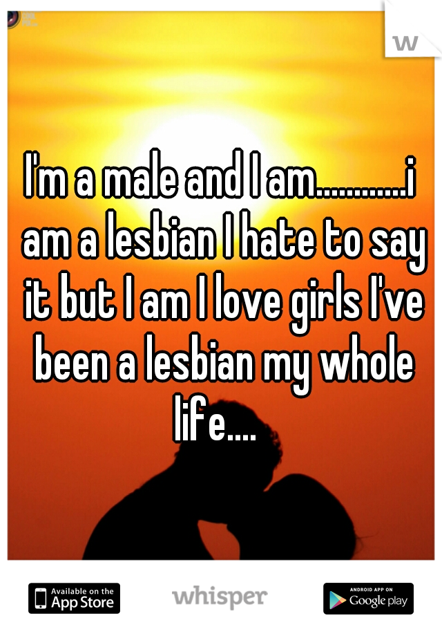 I'm a male and I am............i am a lesbian I hate to say it but I am I love girls I've been a lesbian my whole life....  