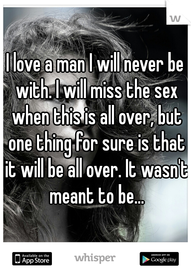 I love a man I will never be with. I will miss the sex when this is all over, but one thing for sure is that it will be all over. It wasn't meant to be...