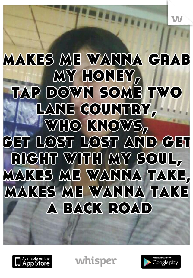 makes me wanna grab my honey, 
tap down some two lane country, 
who knows,
get lost lost and get right with my soul, 
makes me wanna take,
makes me wanna take a back road