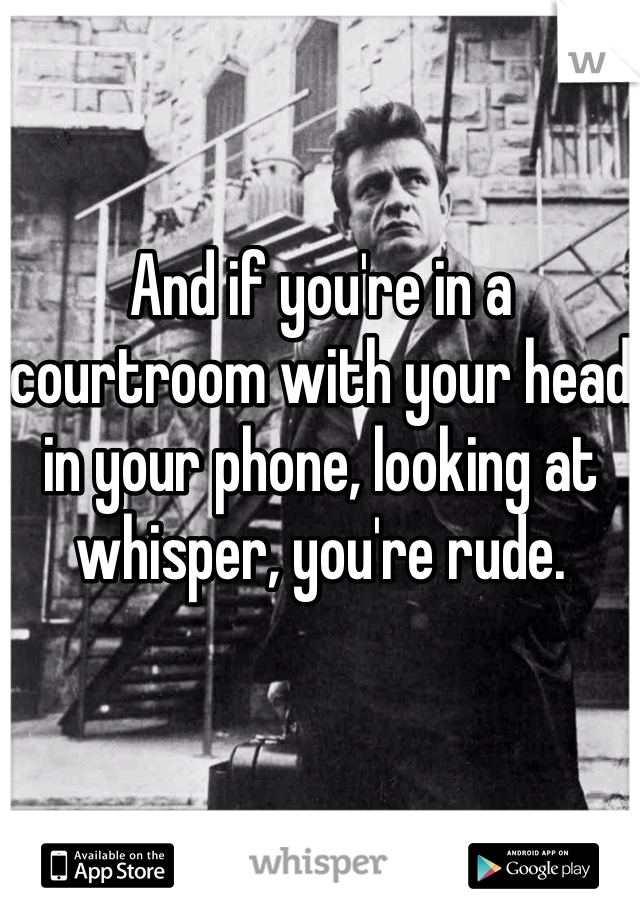 And if you're in a courtroom with your head in your phone, looking at whisper, you're rude. 