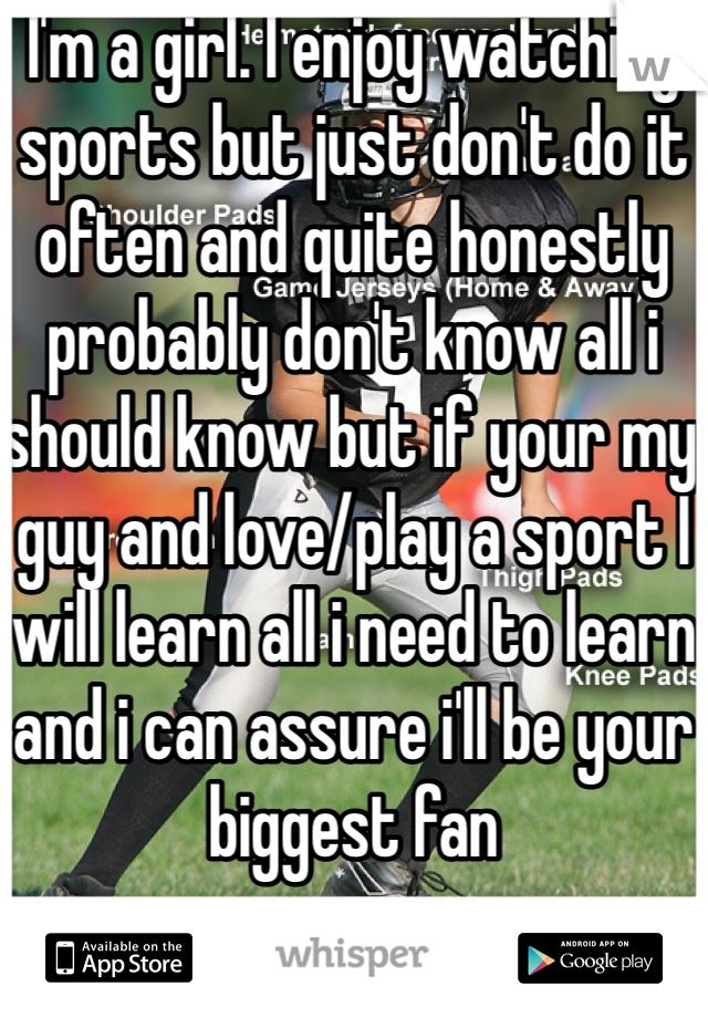 I'm a girl. I enjoy watching sports but just don't do it often and quite honestly probably don't know all i should know but if your my guy and love/play a sport I will learn all i need to learn and i can assure i'll be your biggest fan