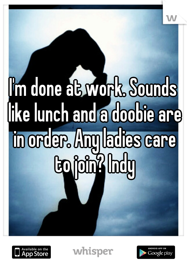 I'm done at work. Sounds like lunch and a doobie are in order. Any ladies care to join? Indy