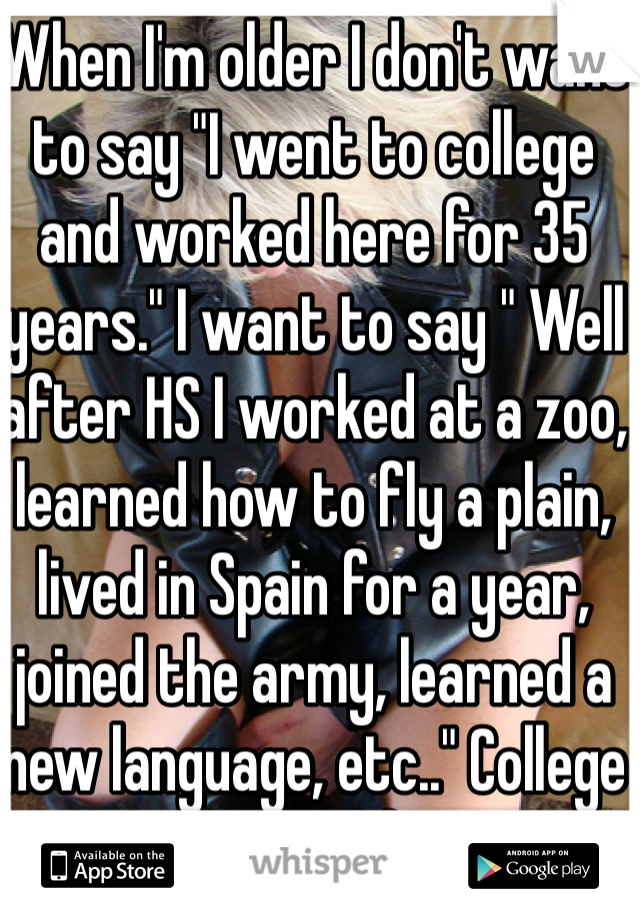When I'm older I don't want to say "I went to college and worked here for 35 years." I want to say " Well after HS I worked at a zoo, learned how to fly a plain, lived in Spain for a year, joined the army, learned a new language, etc.." College won't be my life story