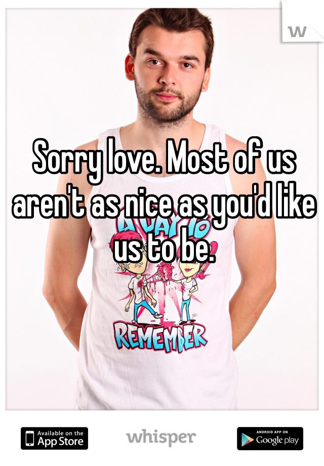 Sorry love. Most of us aren't as nice as you'd like us to be.