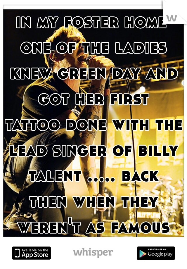 in my foster home one of the ladies knew green day and got her first tattoo done with the lead singer of billy talent ..... back then when they weren't as famous lol 