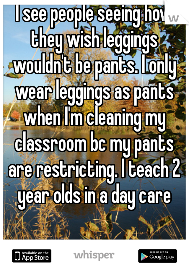 I see people seeing how they wish leggings wouldn't be pants. I only wear leggings as pants when I'm cleaning my classroom bc my pants are restricting. I teach 2 year olds in a day care 