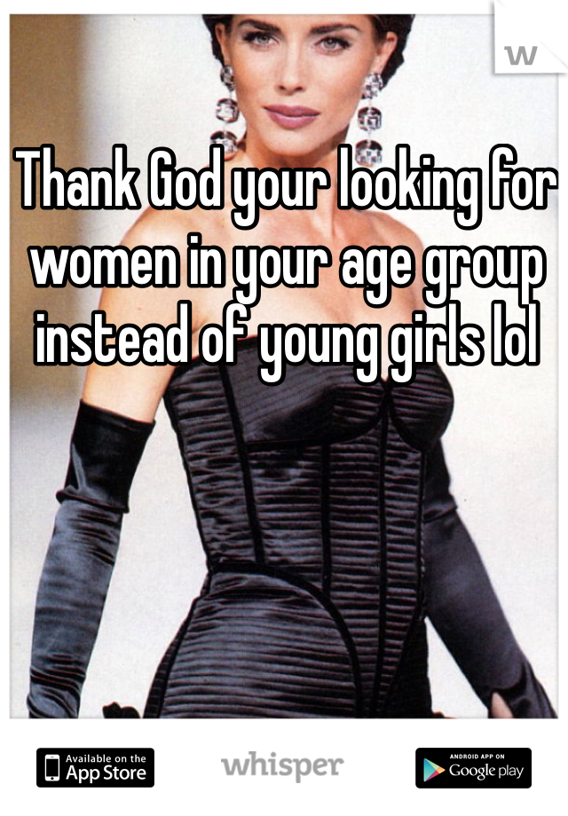 Thank God your looking for women in your age group instead of young girls lol