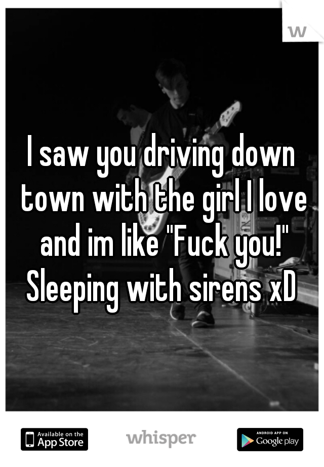 I saw you driving down town with the girl I love and im like "Fuck you!"

Sleeping with sirens xD