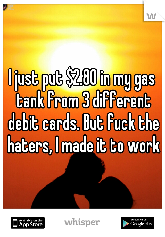 I just put $2.80 in my gas tank from 3 different debit cards. But fuck the haters, I made it to work
