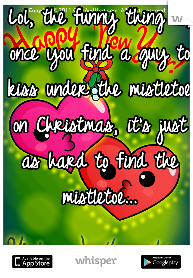 Lol, the funny thing is, once you find a guy to kiss under the mistletoe on Christmas, it's just as hard to find the mistletoe...