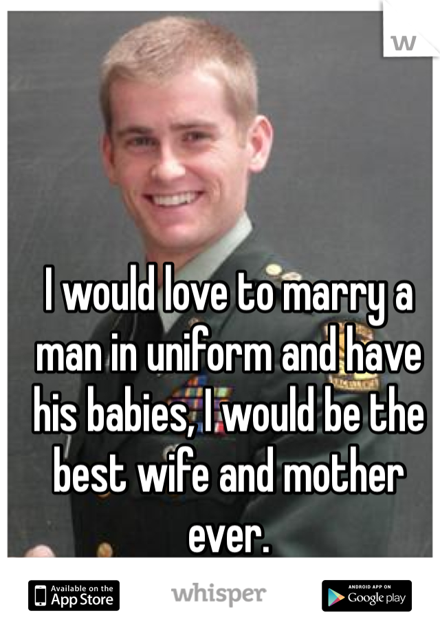 I would love to marry a man in uniform and have his babies, I would be the best wife and mother ever. 