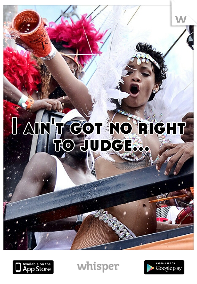 I ain't got no right to judge...