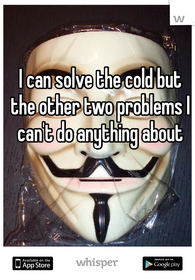 I can solve the cold but the other two problems I can't do anything about