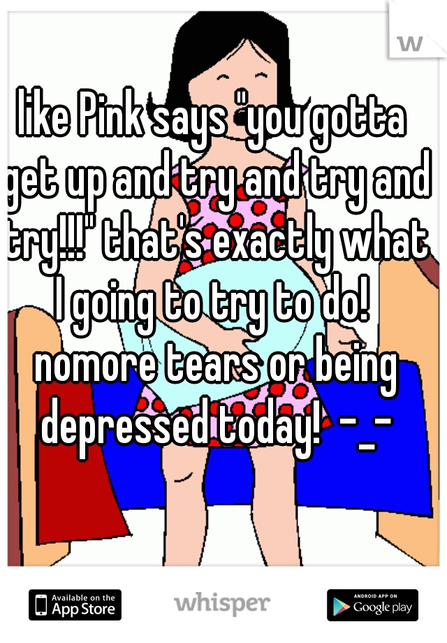 like Pink says "you gotta get up and try and try and try!!!" that's exactly what I going to try to do!  nomore tears or being depressed today!  -_-