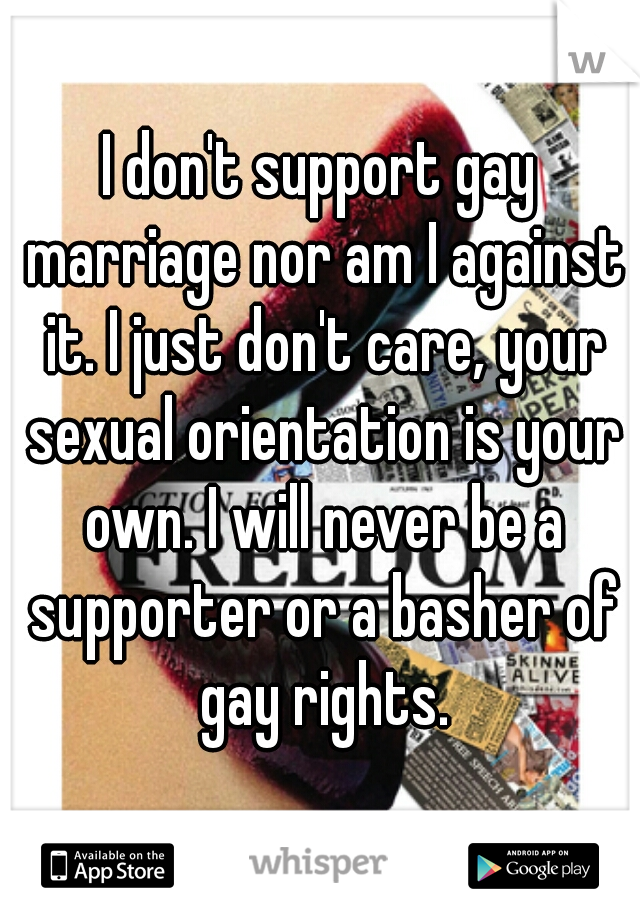 I don't support gay marriage nor am I against it. I just don't care, your sexual orientation is your own. I will never be a supporter or a basher of gay rights.