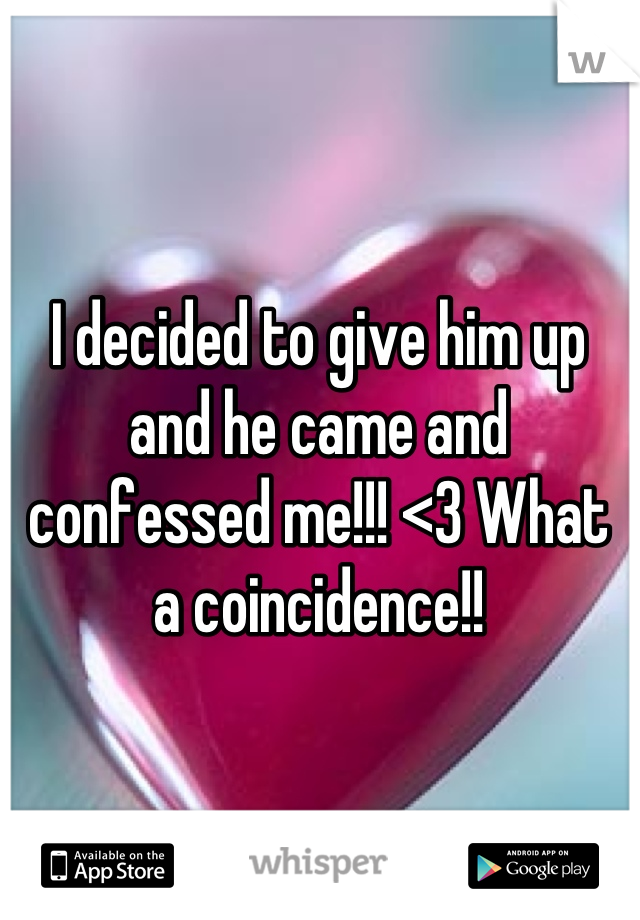 I decided to give him up and he came and confessed me!!! <3 What a coincidence!!