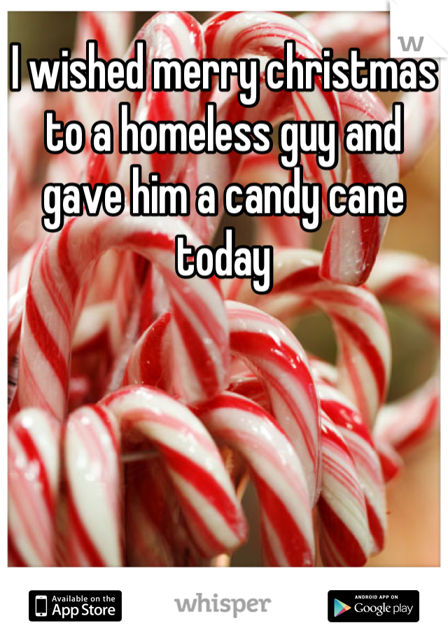 I wished merry christmas to a homeless guy and gave him a candy cane today