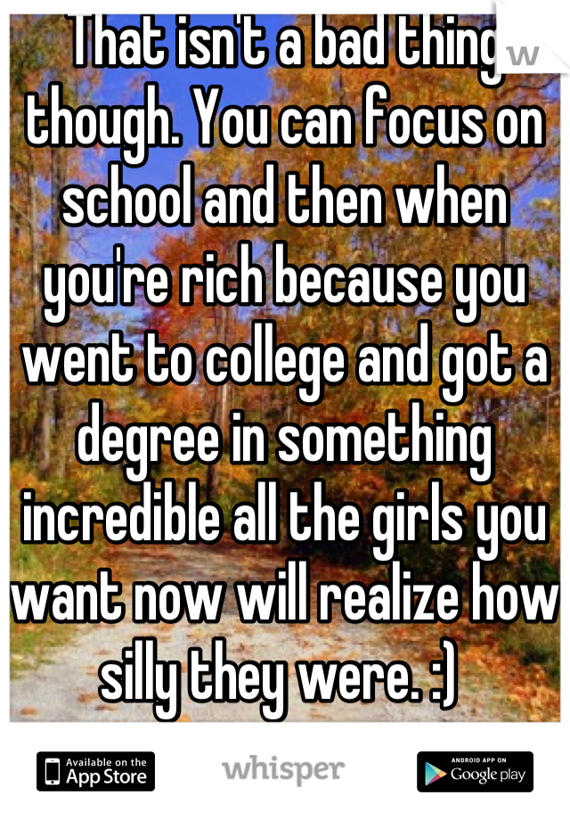 That isn't a bad thing though. You can focus on school and then when you're rich because you went to college and got a degree in something incredible all the girls you want now will realize how silly they were. :) 