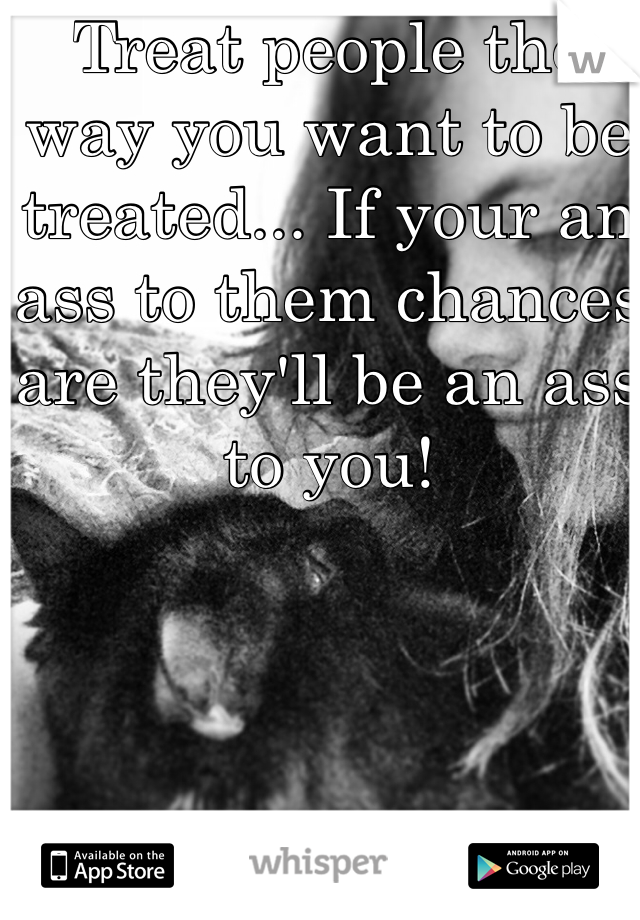 Treat people the way you want to be treated... If your an ass to them chances are they'll be an ass to you!

