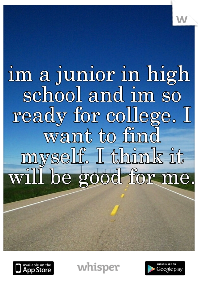 im a junior in high school and im so ready for college. I want to find myself. I think it will be good for me.  