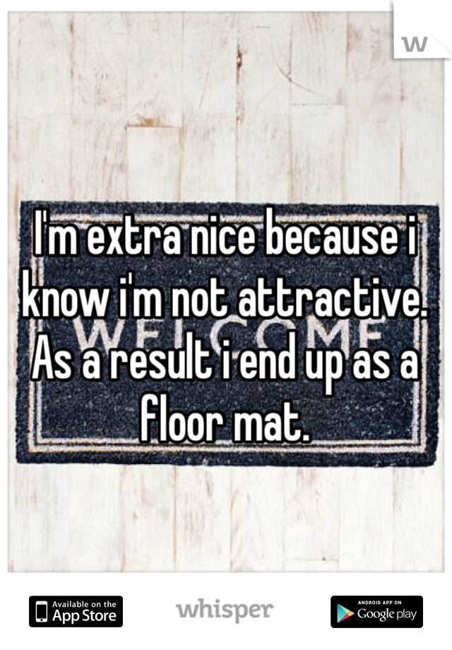 I'm extra nice because i know i'm not attractive. As a result i end up as a floor mat. 