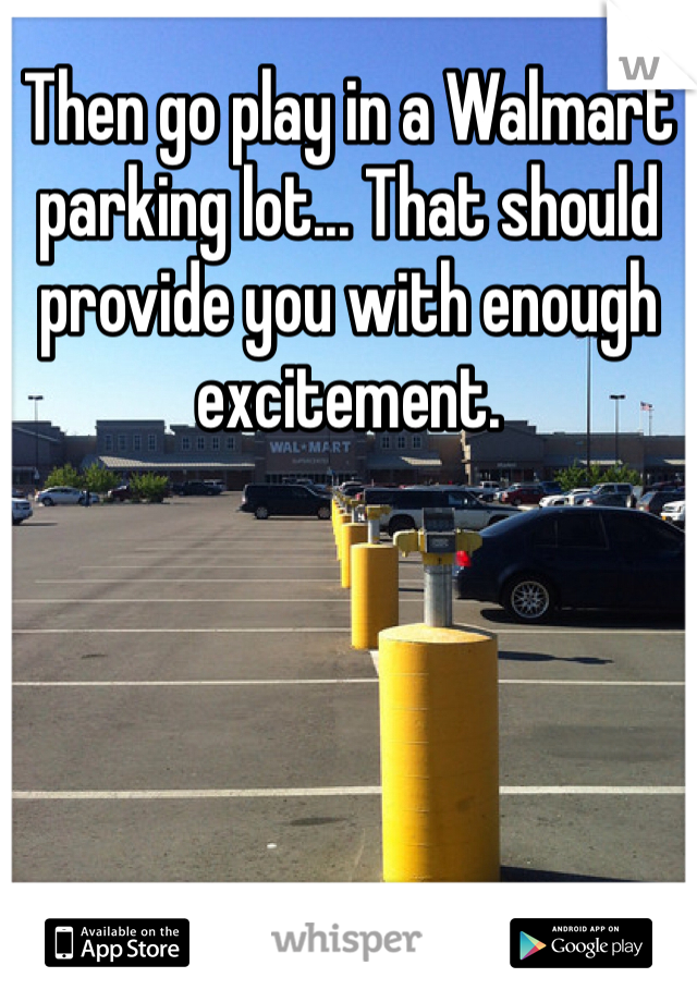 Then go play in a Walmart parking lot... That should provide you with enough excitement.