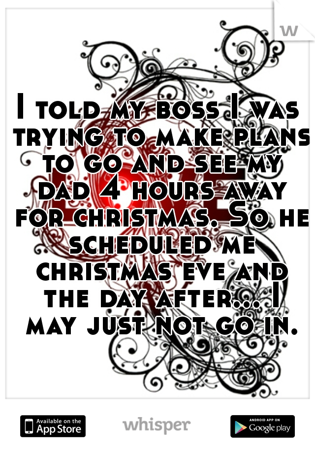 I told my boss I was trying to make plans to go and see my dad 4 hours away for christmas. So he scheduled me christmas eve and the day after... I may just not go in.