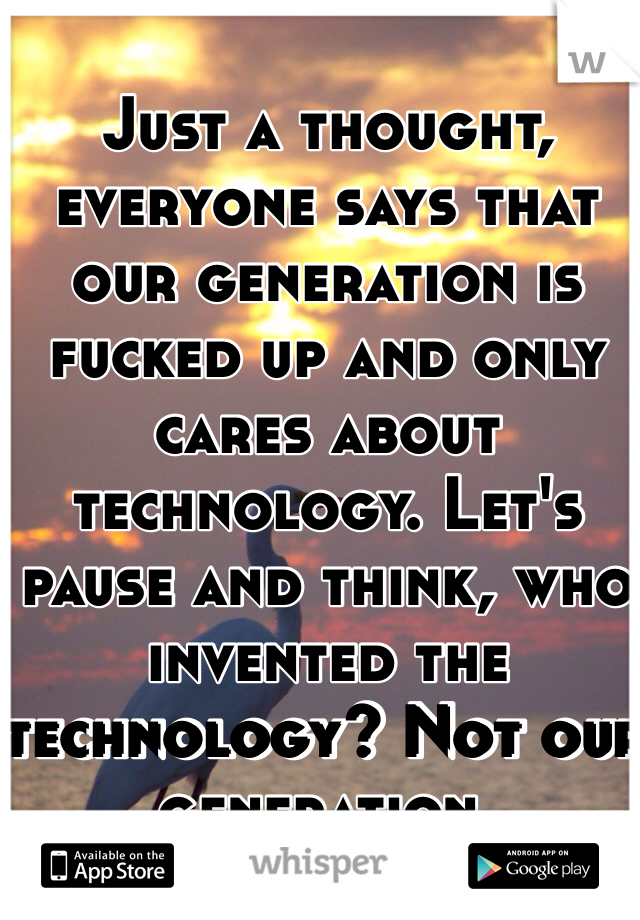 Just a thought, everyone says that our generation is fucked up and only cares about technology. Let's pause and think, who invented the technology? Not our generation. 