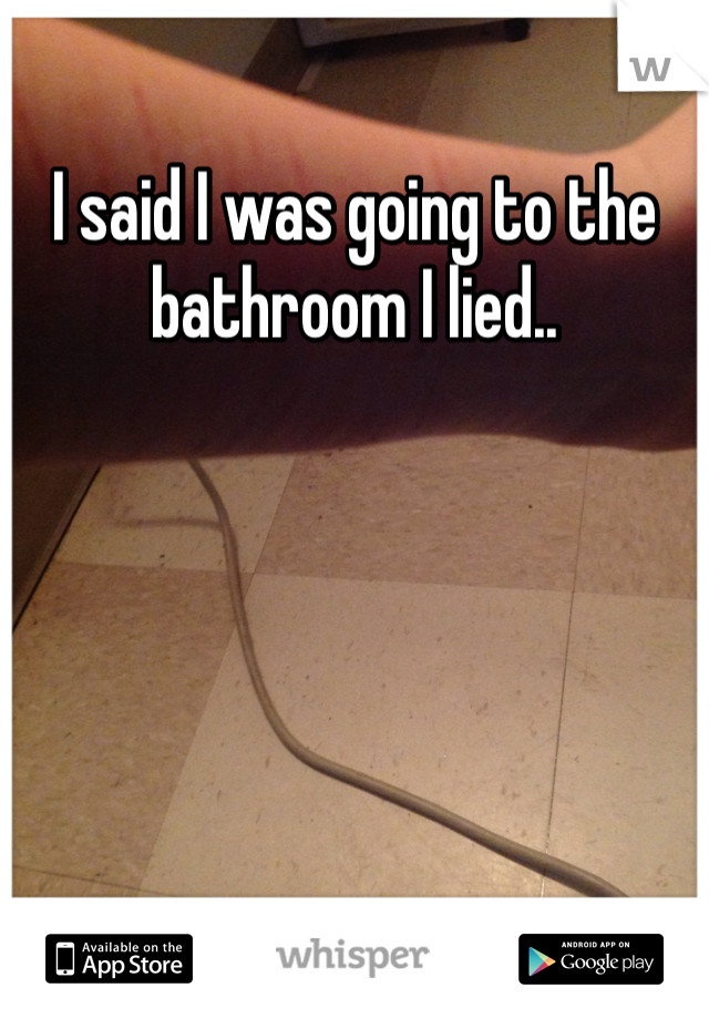 I said I was going to the bathroom I lied..