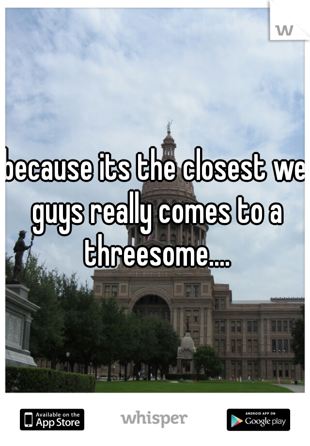 because its the closest we guys really comes to a threesome....