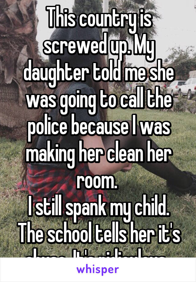 This country is screwed up. My daughter told me she was going to call the police because I was making her clean her room. 
I still spank my child. The school tells her it's abuse. It's ridiculous. 