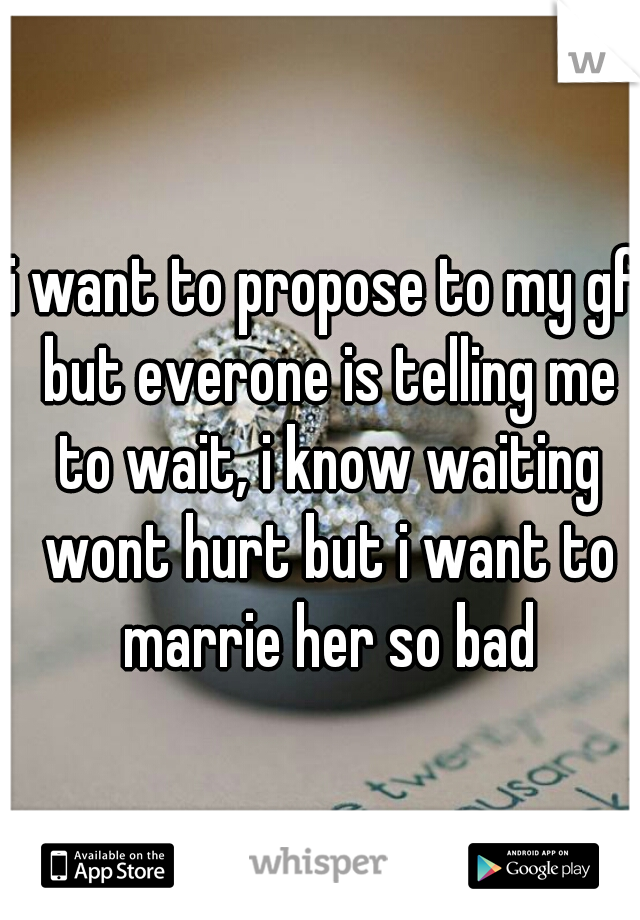 i want to propose to my gf but everone is telling me to wait, i know waiting wont hurt but i want to marrie her so bad