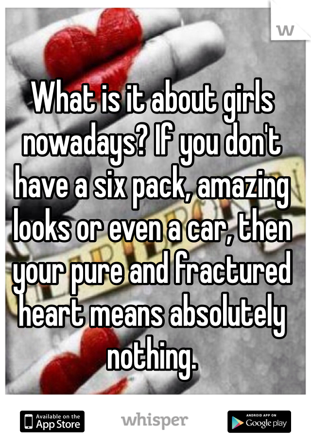 What is it about girls nowadays? If you don't have a six pack, amazing looks or even a car, then your pure and fractured heart means absolutely nothing.