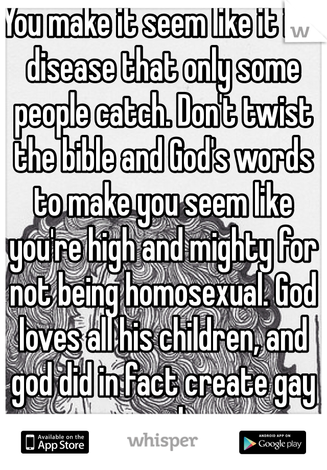 You make it seem like it is a disease that only some people catch. Don't twist the bible and God's words to make you seem like you're high and mighty for not being homosexual. God loves all his children, and god did in fact create gay people. 