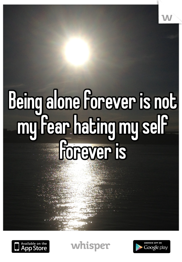 Being alone forever is not my fear hating my self forever is