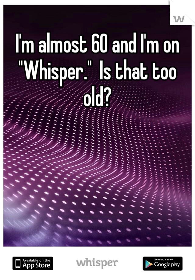 I'm almost 60 and I'm on "Whisper."  Is that too old?