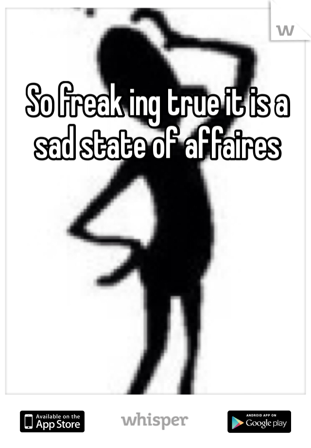 So freak ing true it is a sad state of affaires 