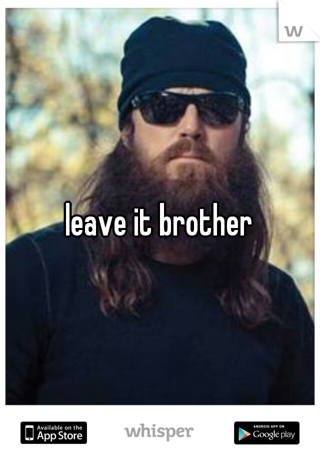 leave it brother